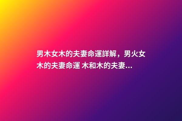 男木女木的夫妻命運詳解，男火女木的夫妻命運 木和木的夫妻命運，女木男木夫妻命運有什么辦法可以化解-第1張-觀點-玄機派